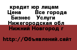 кредит юр лицам  › Цена ­ 0 - Все города Бизнес » Услуги   . Нижегородская обл.,Нижний Новгород г.